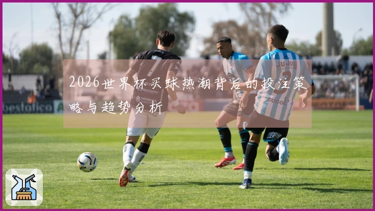 2026世界杯买球热潮背后的投注策略与趋势分析